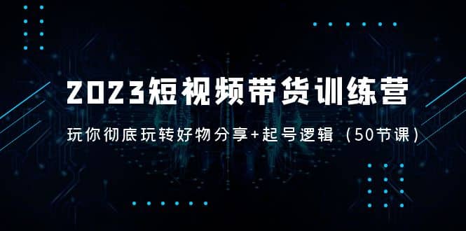 2023短视频带货训练营：带你彻底玩转好物分享+起号逻辑（50节课）-刀客资源网