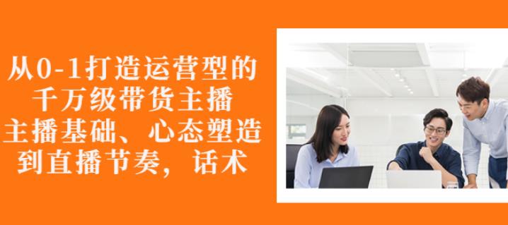 从0-1打造运营型的带货主播：主播基础、心态塑造，能力培养到直播节奏，话术进行全面讲解-刀客资源网