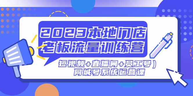2023本地门店老板流量训练营（短视频+直播间+员工号）同城号系统运营课-刀客资源网