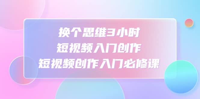 换个思维3小时短视频入门创作，短视频创作入门必修课-刀客资源网