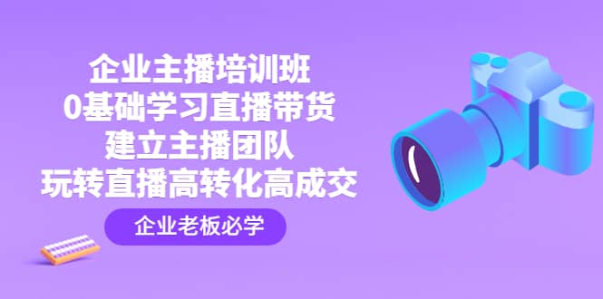 企业主播培训班：0基础学习直播带货，建立主播团队，玩转直播高转化高成交-刀客资源网