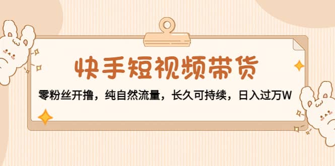 快手短视频带货：零粉丝开撸，纯自然流量，长久可持续-刀客资源网