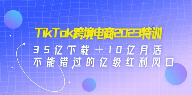 TikTok跨境电商2023特训：35亿下载＋10亿月活，不能错过的亿级红利风口-刀客资源网