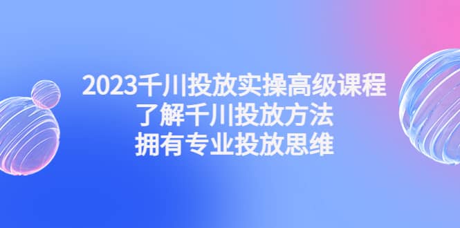 2023千川投放实操高级课程：了解千川投放方法，拥有专业投放思维-刀客资源网