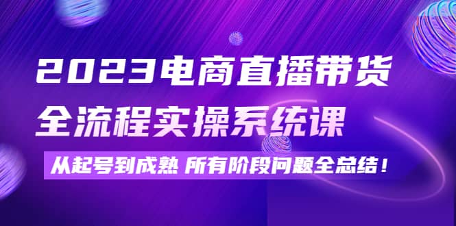 2023电商直播带货全流程实操系统课：从起号到成熟所有阶段问题全总结-刀客资源网
