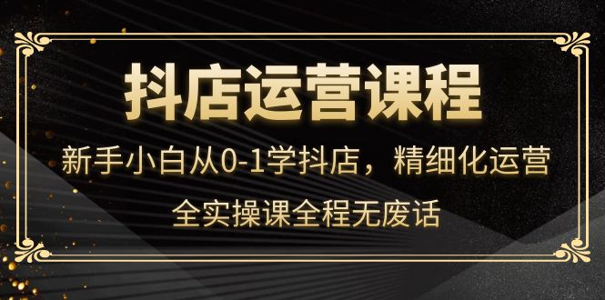 抖店运营，小白小白从0-1学抖店，精细化运营，全实操课全程无废话-刀客资源网