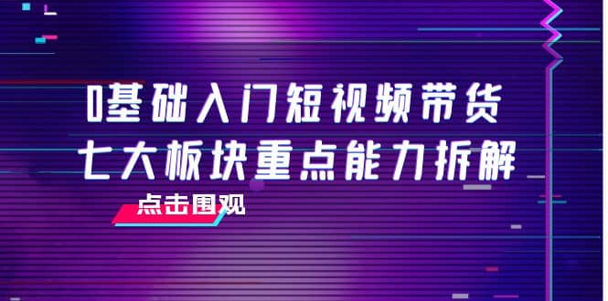 0基础入门短视频带货，七大板块重点能力拆解，7节精品课4小时干货-刀客资源网