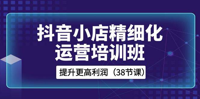 抖音小店-精细化运营培训班，提升更高利润（38节课）-刀客资源网