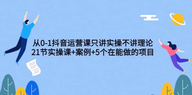 从0-1抖音运营课只讲实操不讲理论：21节实操课+案例+5个在能做的项目-刀客资源网