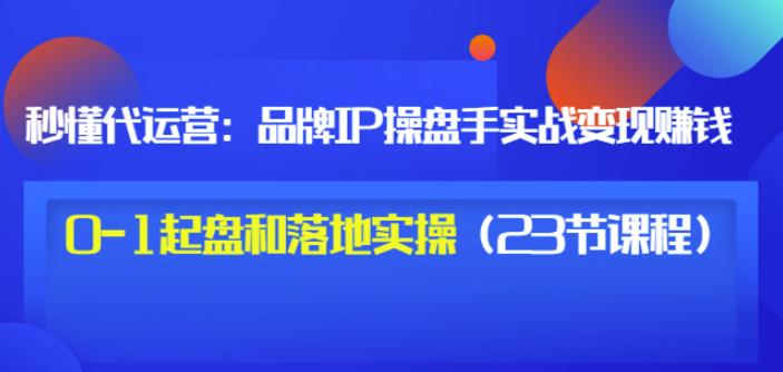 秒懂代运营：品牌IP操盘手实战赚钱，0-1起盘和落地实操（23节课程）价值199-刀客资源网