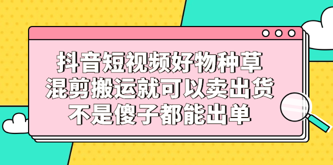 抖音短视频好物种草，混剪搬运就可以卖出货，不是傻子都能出单-刀客资源网