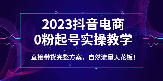 2023抖音电商0粉起号实操教学，直接带货完整方案，自然流量天花板-刀客资源网