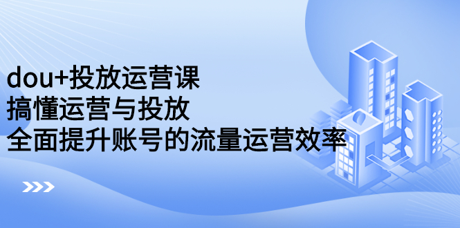 dou+投放运营课：搞懂运营与投放，全面提升账号的流量运营效率-刀客资源网
