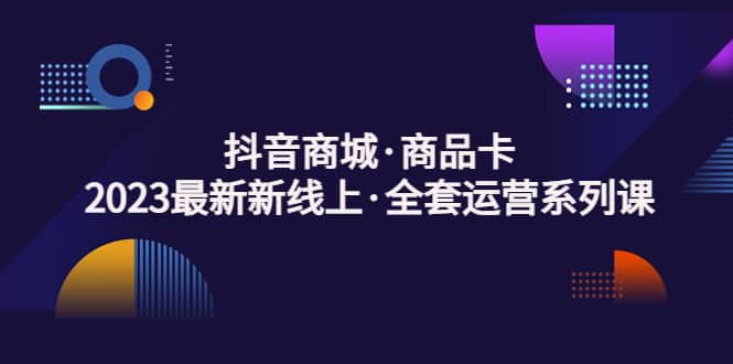 抖音商城·商品卡，2023最新新线上·全套运营系列课-刀客资源网