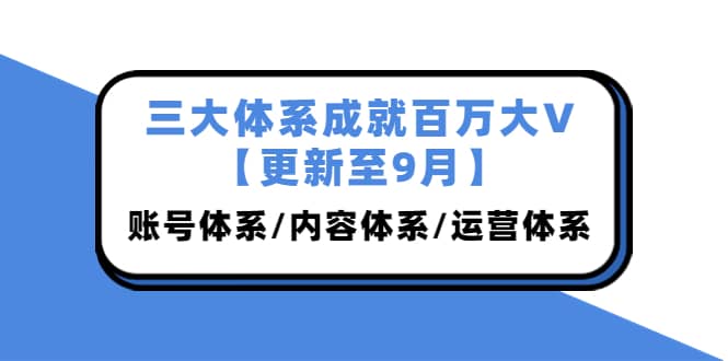 三大体系成就百万大V【更新至9月】，账号体系/内容体系/运营体系 (26节课)-刀客资源网