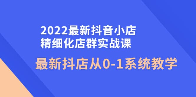 2022最新抖音小店精细化店群实战课，最新抖店从0-1系统教学-刀客资源网