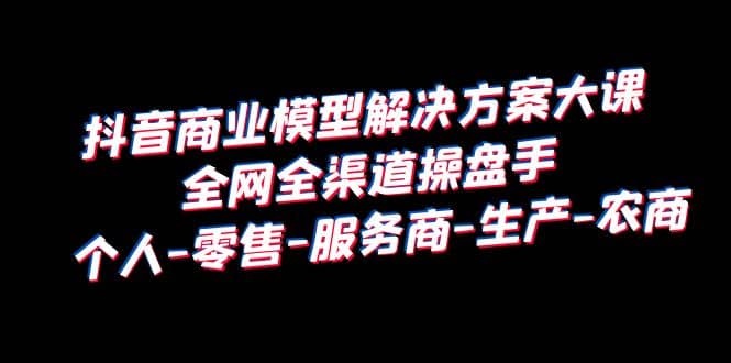 抖音商业 模型解决方案大课 全网全渠道操盘手 个人-零售-服务商-生产-农商-刀客资源网