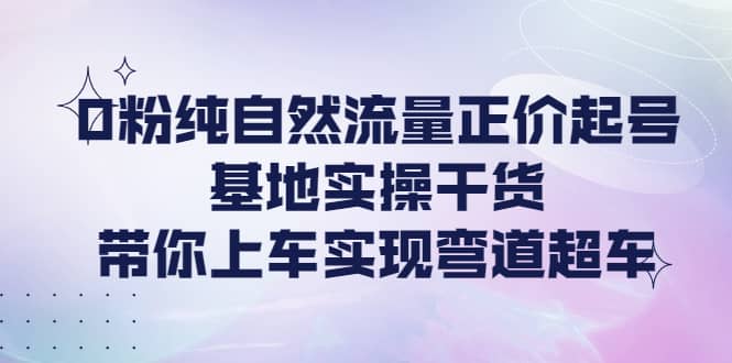 0粉纯自然流量正价起号基地实操干货，带你上车实现弯道超车-刀客资源网