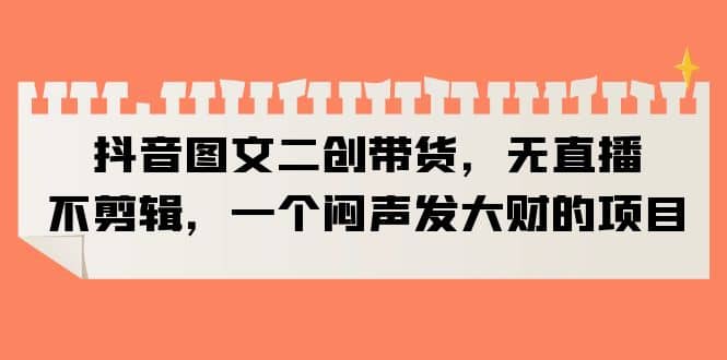 抖音图文二创带货，无直播，不剪辑，一个闷声发大财的项目-刀客资源网