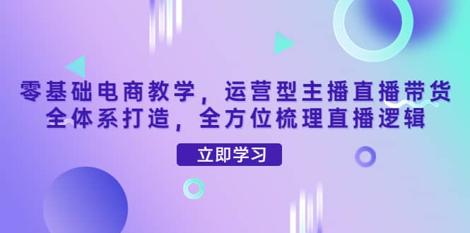 零基础电商教学，运营型主播直播带货全体系打造，全方位梳理直播逻辑-刀客资源网