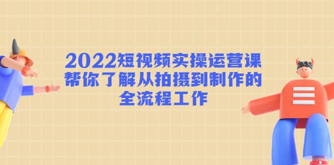 2022短视频实操运营课：帮你了解从拍摄到制作的全流程工作-刀客资源网