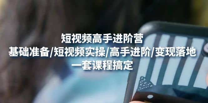 短视频高手进阶营：基础准备/短视频实操/高手进阶/变现落地，一套搞定-刀客资源网