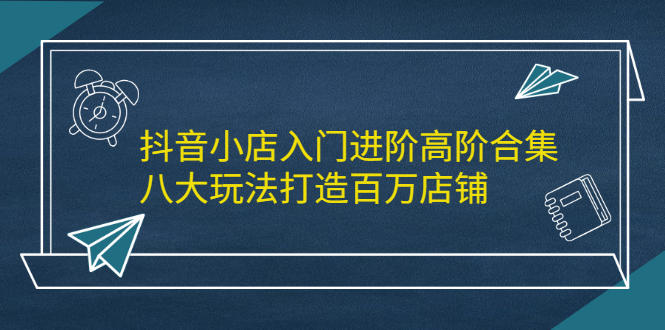 抖音小店入门进阶高阶合集，八大玩法打造百万店铺-刀客资源网