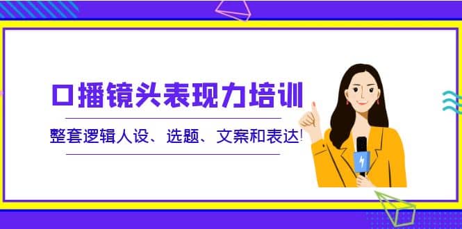 口播镜头表现力培训：整套逻辑人设、选题、文案和表达-刀客资源网