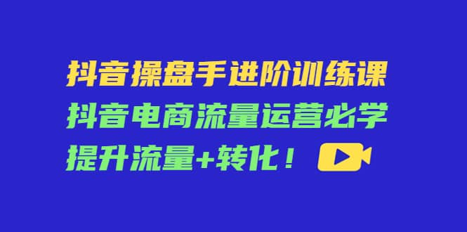 抖音操盘手进阶训练课：抖音电商流量运营必学，提升流量+转化-刀客资源网