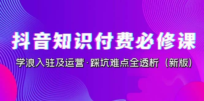 抖音·知识付费·必修课，学浪入驻及运营·踩坑难点全透析（2023新版）-刀客资源网