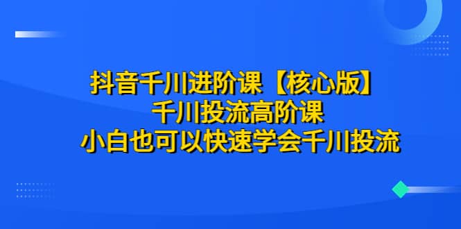 抖音千川进阶课【核心版】 千川投流高阶课 小白也可以快速学会千川投流-刀客资源网