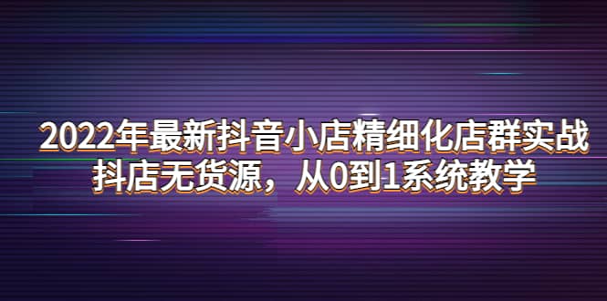 2022年最新抖音小店精细化店群实战，抖店无货源，从0到1系统教学-刀客资源网