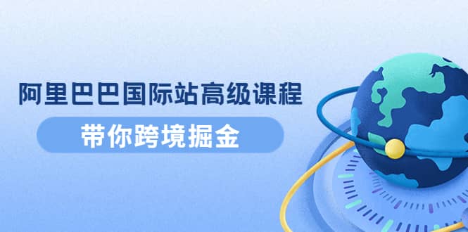 阿里巴巴国际站高级课程：带你跨境掘金，选品+优化+广告+推广-刀客资源网