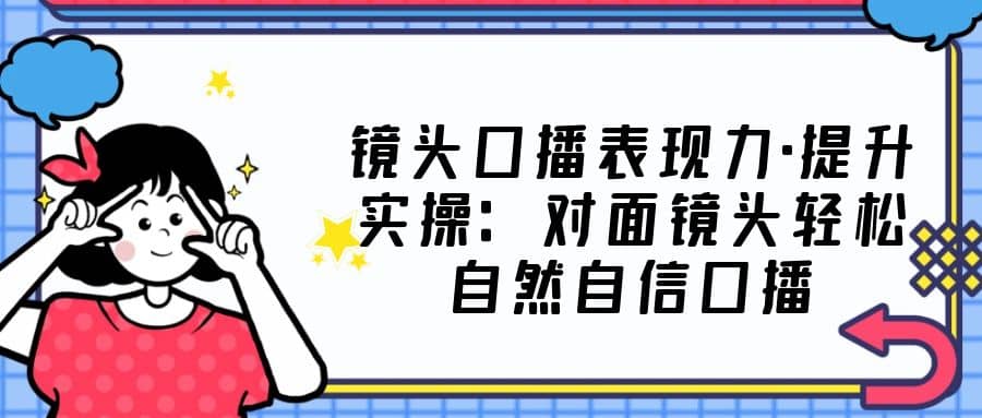镜头口播表现力·提升实操：对面镜头轻松自然自信口播（23节课）-刀客资源网