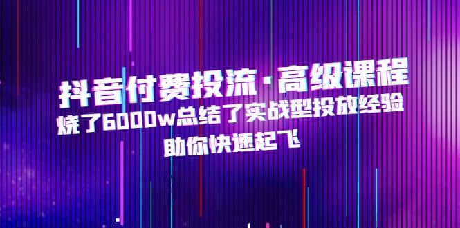 抖音付费投流·高级课程，烧了6000w总结了实战型投放经验，助你快速起飞-刀客资源网