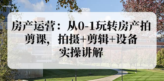 房产运营：从0-1玩转房产拍剪课，拍摄+剪辑+设备，实操讲解（价值899）-刀客资源网