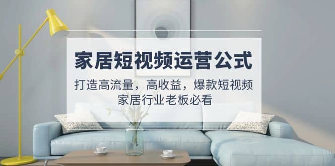 家居短视频运营公式：打造高流量，高收益，爆款短视频 家居行业老板必看-刀客资源网