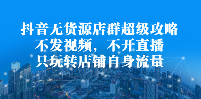 抖音无货源店群超级攻略：不发视频，不开直播，只玩转店铺自身流量-刀客资源网