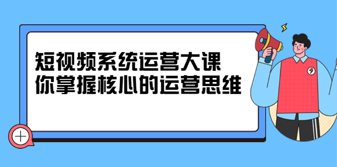 短视频系统运营大课，你掌握核心的运营思维 价值7800元-刀客资源网