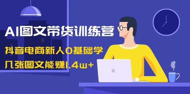 AI图文带货训练营：抖音电商新人0基础学，几张图文能赚1.4w+-刀客资源网