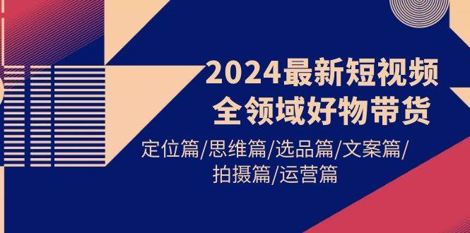 2024最新短视频全领域好物带货 定位篇/思维篇/选品篇/文案篇/拍摄篇/运营篇-刀客资源网