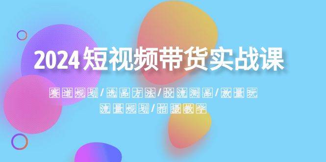 2024短视频带货实战课：赛道规划·选品方法·投流测品·放量玩法·流量规划-刀客资源网