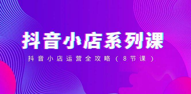 抖音小店-系列课，抖音小店运营全攻略（8节课）-刀客资源网