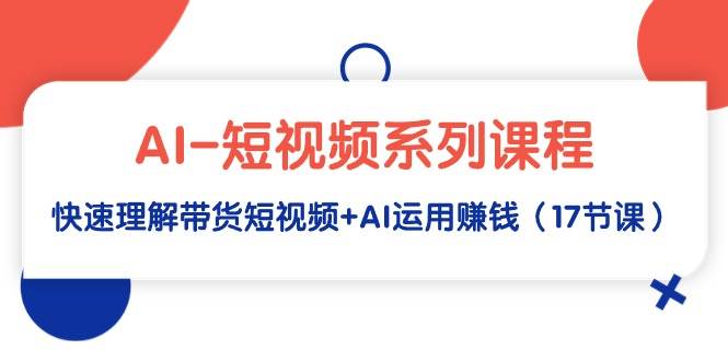 AI-短视频系列课程，快速理解带货短视频+AI运用赚钱（17节课）-刀客资源网