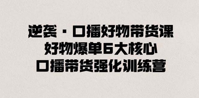 逆袭·口播好物带货课，好物爆单6大核心，口播带货强化训练营-刀客资源网