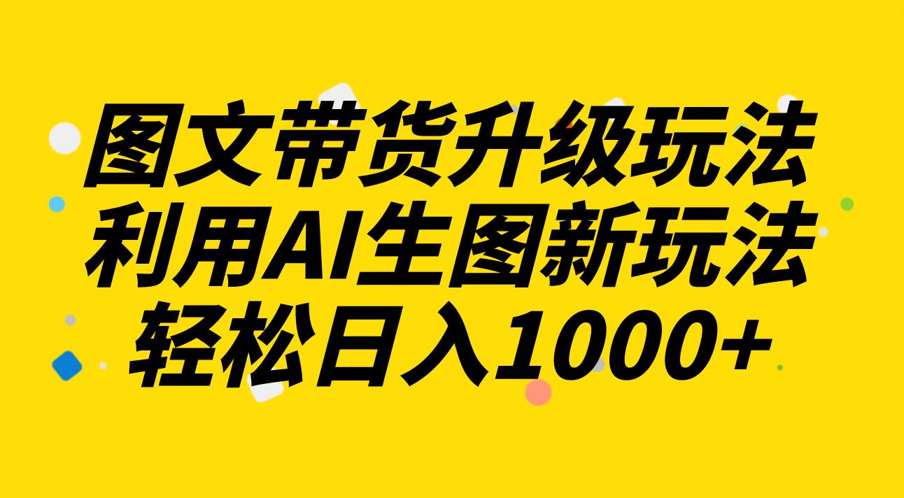 图文带货升级玩法2.0分享，利用AI生图新玩法，每天半小时轻松日入1000+-刀客资源网