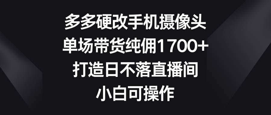 多多硬改手机摄像头，单场带货纯佣1700+，打造日不落直播间，小白可操作-刀客资源网