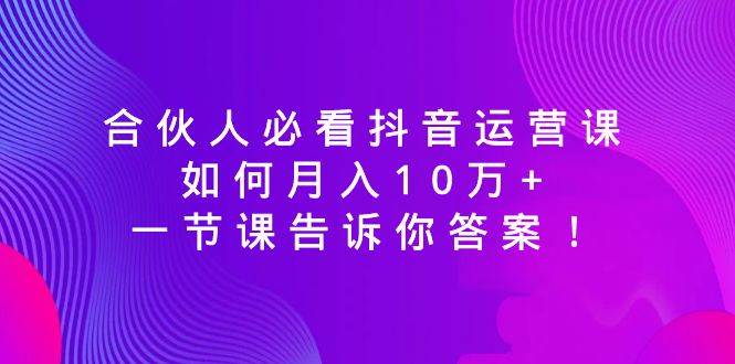 合伙人必看抖音运营课，如何月入10万+，一节课告诉你答案！-刀客资源网