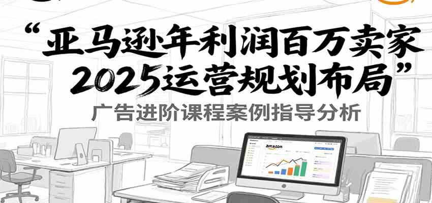 亚马逊年利润百万卖家2025运营规划布局，广告进阶课程案例指导分析-刀客资源网