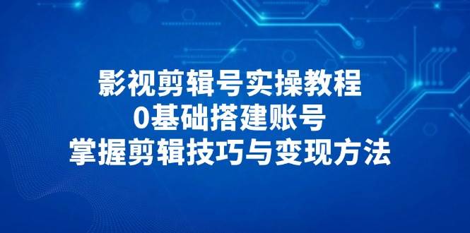 影视剪辑号实操教程，0基础搭建账号，掌握剪辑技巧与变现方法-刀客资源网